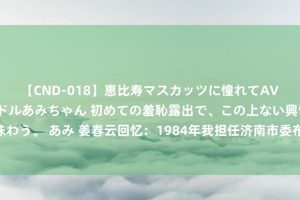 【CND-018】恵比寿マスカッツに憧れてAVデビューした素人アイドルあみちゃん 初めての羞恥露出で、この上ない興奮を味わう。 あみ 姜春云回忆：1984年我担任济南市委布告，外出走一圈数到48堆马粪