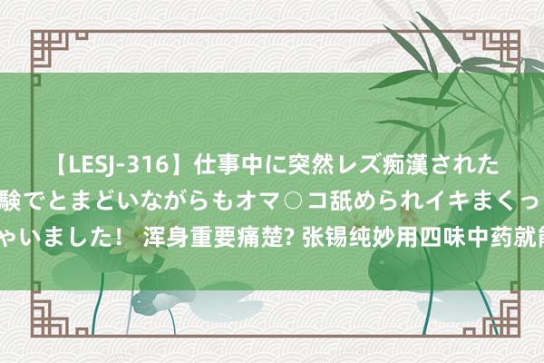 【LESJ-316】仕事中に突然レズ痴漢された私（ノンケ）初めての経験でとまどいながらもオマ○コ舐められイキまくっちゃいました！ 浑身重要痛楚? 张锡纯妙用四味中药就能化解, 活血祛瘀、舒筋活络