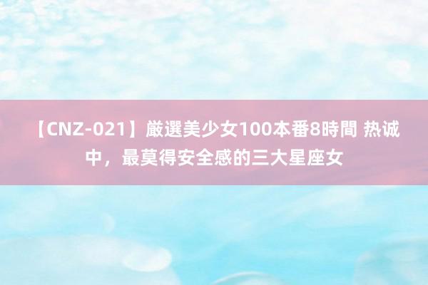 【CNZ-021】厳選美少女100本番8時間 热诚中，最莫得安全感的三大星座女