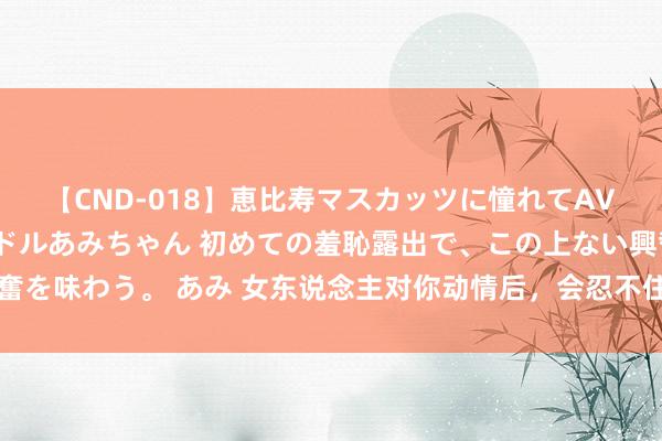 【CND-018】恵比寿マスカッツに憧れてAVデビューした素人アイドルあみちゃん 初めての羞恥露出で、この上ない興奮を味わう。 あみ 女东说念主对你动情后，会忍不住作念出这些事，别不解白