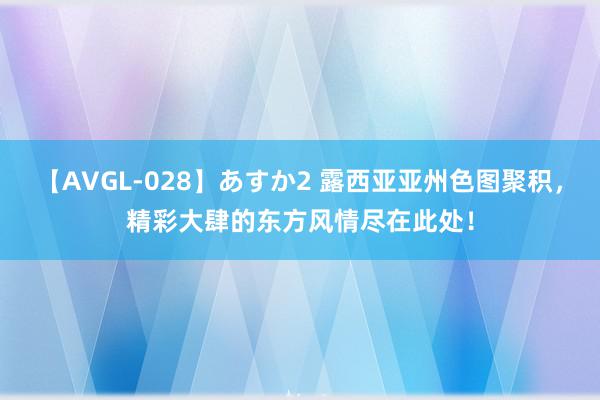 【AVGL-028】あすか2 露西亚亚州色图聚积，精彩大肆的东方风情尽在此处！