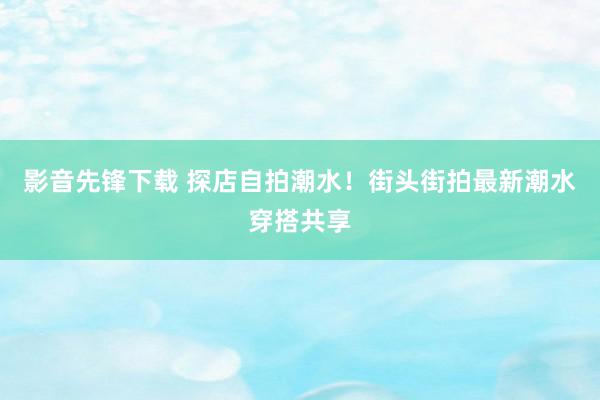 影音先锋下载 探店自拍潮水！街头街拍最新潮水穿搭共享