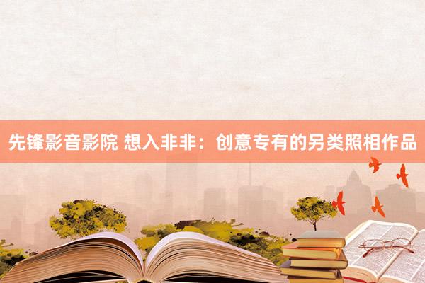 先锋影音影院 想入非非：创意专有的另类照相作品