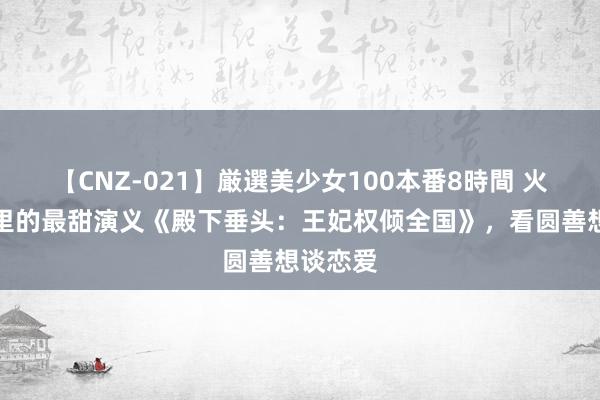 【CNZ-021】厳選美少女100本番8時間 火爆国表里的最甜演义《殿下垂头：王妃权倾全国》，看圆善想谈恋爱