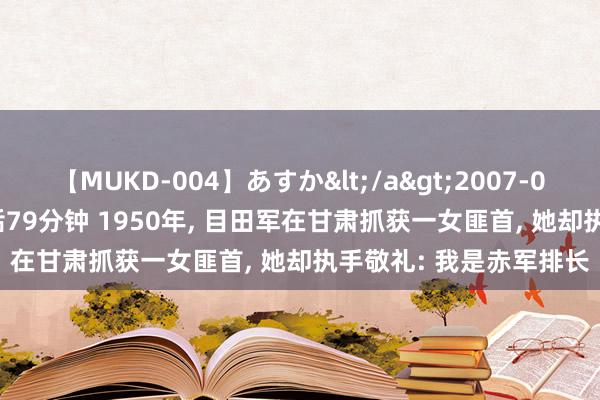 【MUKD-004】あすか</a>2007-09-13無垢&$無垢79分钟 1950年, 目田军在甘肃抓获一女匪首, 她却执手敬礼: 我是赤军排长