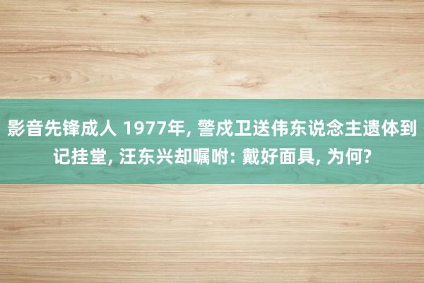 影音先锋成人 1977年, 警戍卫送伟东说念主遗体到记挂堂, 汪东兴却嘱咐: 戴好面具, 为何?