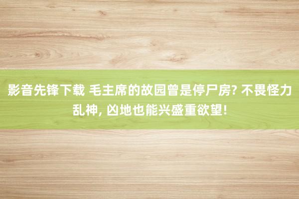 影音先锋下载 毛主席的故园曾是停尸房? 不畏怪力乱神, 凶地也能兴盛重欲望!