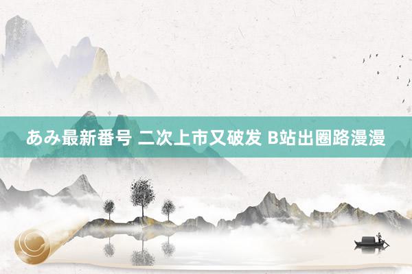 あみ最新番号 二次上市又破发 B站出圈路漫漫