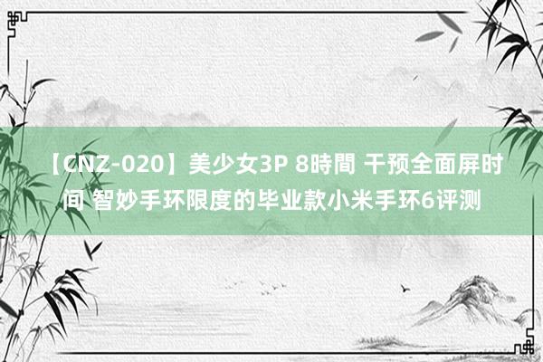 【CNZ-020】美少女3P 8時間 干预全面屏时间 智妙手环限度的毕业款小米手环6评测