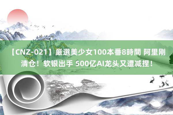 【CNZ-021】厳選美少女100本番8時間 阿里刚清仓！软银出手 500亿AI龙头又遭减捏！