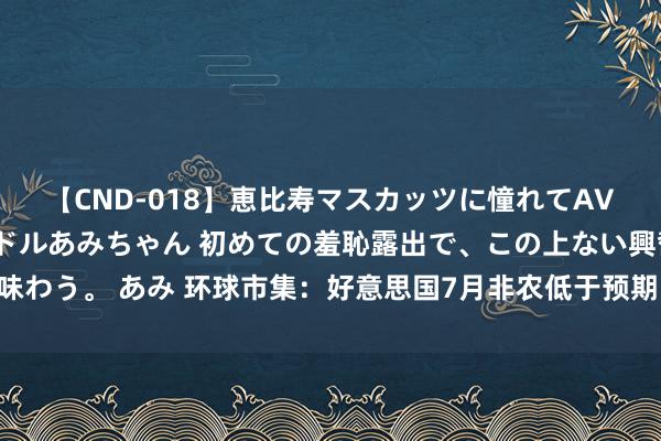 【CND-018】恵比寿マスカッツに憧れてAVデビューした素人アイドルあみちゃん 初めての羞恥露出で、この上ない興奮を味わう。 あみ 环球市集：好意思国7月非农低于预期 好意思联储官员称无需再加息