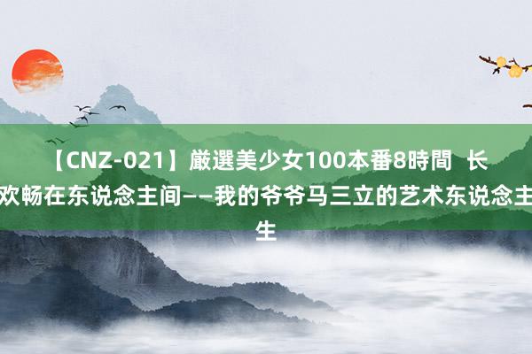 【CNZ-021】厳選美少女100本番8時間  长留欢畅在东说念主间——我的爷爷马三立的艺术东说念主生