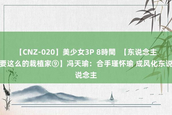 【CNZ-020】美少女3P 8時間  【东说念主民需要这么的栽植家⑨】冯天瑜：合手瑾怀瑜 成风化东说念主