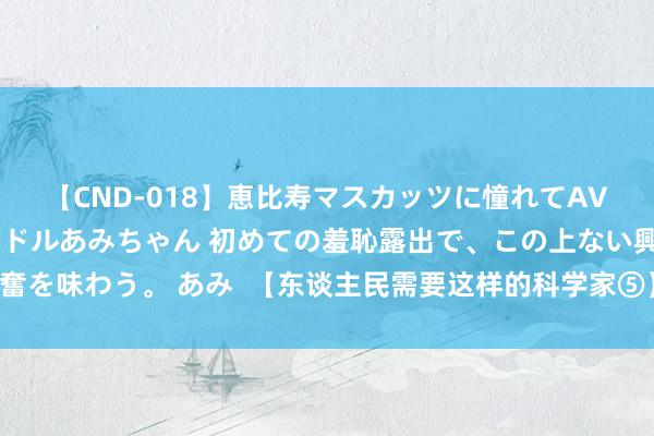 【CND-018】恵比寿マスカッツに憧れてAVデビューした素人アイドルあみちゃん 初めての羞恥露出で、この上ない興奮を味わう。 あみ  【东谈主民需要这样的科学家⑤】用一世阐发一个“意义”