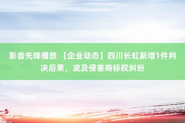 影音先锋播放 【企业动态】四川长虹新增1件判决后果，波及侵害商标权纠纷