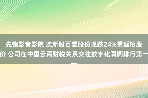 先锋影音影院 次新股百望股份现跌24%重返招股价 公司在中国云霄财税关系交往数字化阛阓排行第一