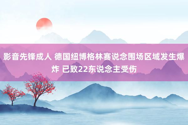 影音先锋成人 德国纽博格林赛说念围场区域发生爆炸 已致22东说念主受伤