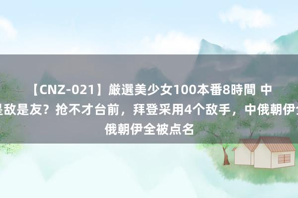 【CNZ-021】厳選美少女100本番8時間 中好意思是敌是友？抢不才台前，拜登采用4个敌手，中俄朝伊全被点名