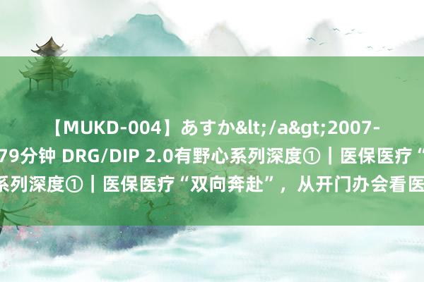 【MUKD-004】あすか</a>2007-09-13無垢&$無垢79分钟 DRG/DIP 2.0有野心系列深度①｜医保医疗“双向奔赴”，从开门办会看医保支付雠校