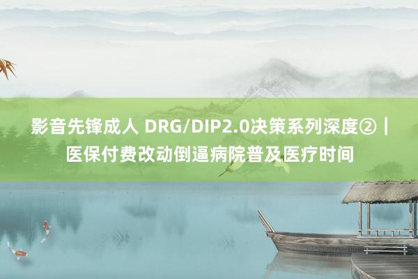 影音先锋成人 DRG/DIP2.0决策系列深度②｜医保付费改动倒逼病院普及医疗时间