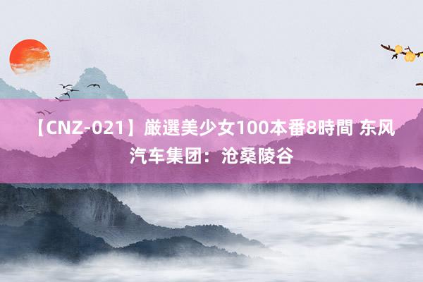 【CNZ-021】厳選美少女100本番8時間 东风汽车集团：沧桑陵谷