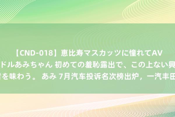 【CND-018】恵比寿マスカッツに憧れてAVデビューした素人アイドルあみちゃん 初めての羞恥露出で、この上ない興奮を味わう。 あみ 7月汽车投诉名次榜出炉，一汽丰田数款车型因“老”问题上榜