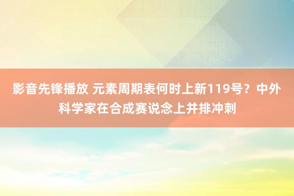 影音先锋播放 元素周期表何时上新119号？中外科学家在合成赛说念上并排冲刺