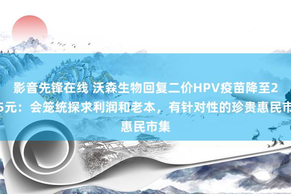 影音先锋在线 沃森生物回复二价HPV疫苗降至27.5元：会笼统探求利润和老本，有针对性的珍贵惠民市集