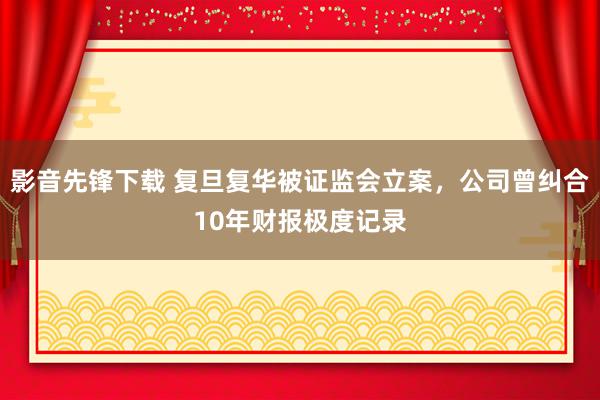 影音先锋下载 复旦复华被证监会立案，公司曾纠合10年财报极度记录