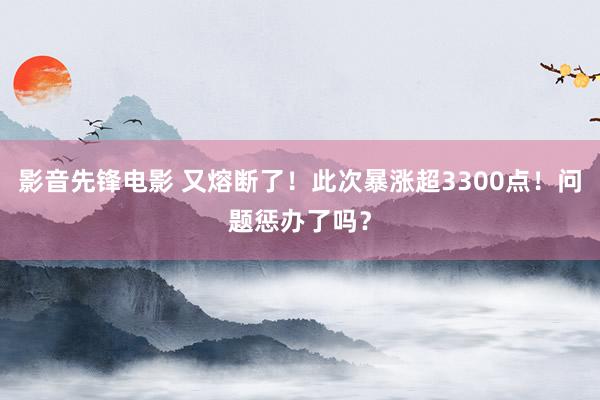 影音先锋电影 又熔断了！此次暴涨超3300点！问题惩办了吗？