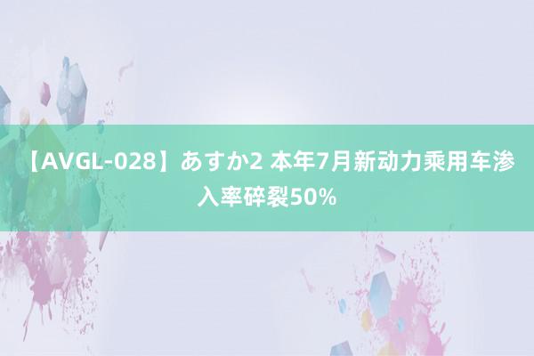 【AVGL-028】あすか2 本年7月新动力乘用车渗入率碎裂50%