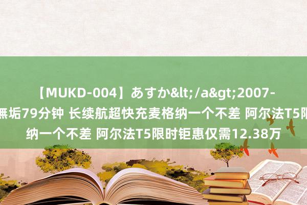 【MUKD-004】あすか</a>2007-09-13無垢&$無垢79分钟 长续航超快充麦格纳一个不差 阿尔法T5限时钜惠仅需12.38万