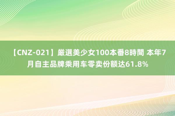 【CNZ-021】厳選美少女100本番8時間 本年7月自主品牌乘用车零卖份额达61.8%