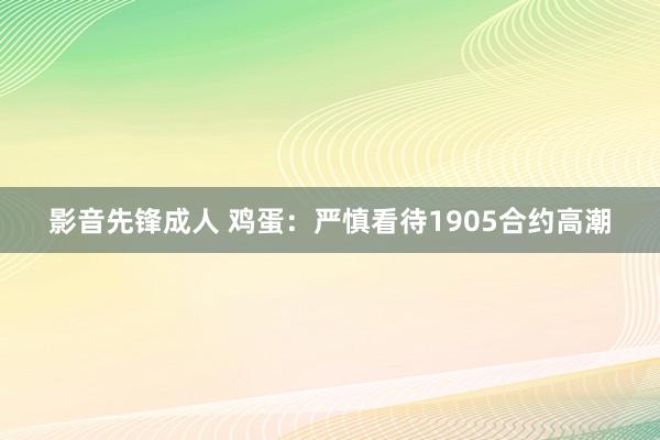 影音先锋成人 鸡蛋：严慎看待1905合约高潮