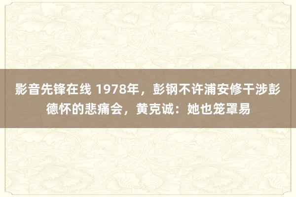 影音先锋在线 1978年，彭钢不许浦安修干涉彭德怀的悲痛会，黄克诚：她也笼罩易