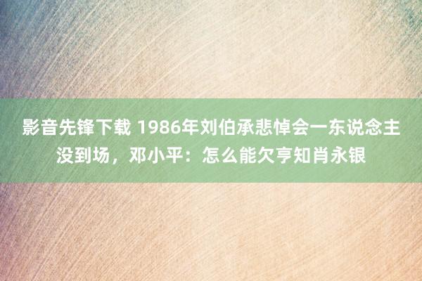 影音先锋下载 1986年刘伯承悲悼会一东说念主没到场，邓小平：怎么能欠亨知肖永银