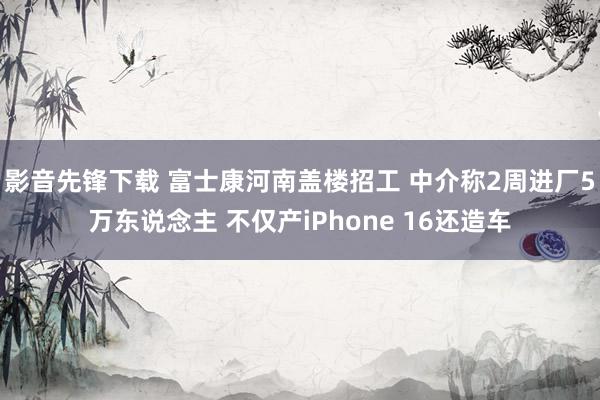 影音先锋下载 富士康河南盖楼招工 中介称2周进厂5万东说念主 不仅产iPhone 16还造车