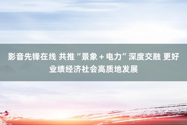 影音先锋在线 共推“景象＋电力”深度交融 更好业绩经济社会高质地发展