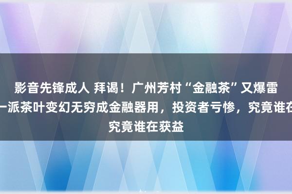 影音先锋成人 拜谒！广州芳村“金融茶”又爆雷了：一派茶叶变幻无穷成金融器用，投资者亏惨，究竟谁在获益