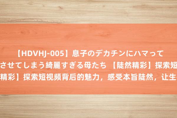 【HDVHJ-005】息子のデカチンにハマってしまい毎日のように挿入させてしまう綺麗すぎる母たち 【陡然精彩】探索短视频背后的魅力，感受本旨陡然，让生存愈加精彩！