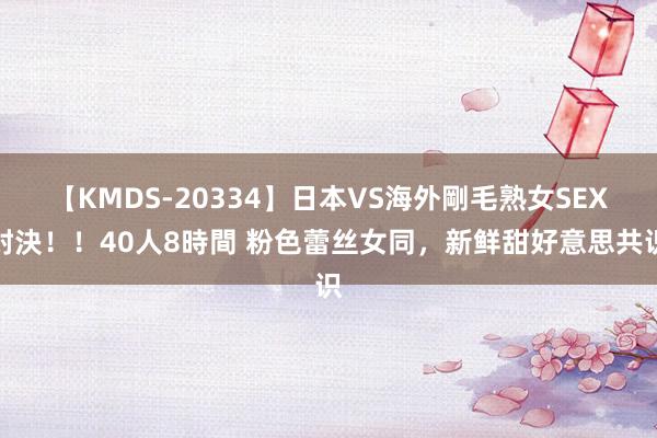 【KMDS-20334】日本VS海外剛毛熟女SEX対決！！40人8時間 粉色蕾丝女同，新鲜甜好意思共识