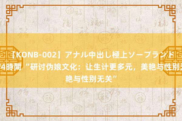 【KONB-002】アナル中出し極上ソープランドBEST4時間 “研讨伪娘文化：让生计更多元，美艳与性别无关”