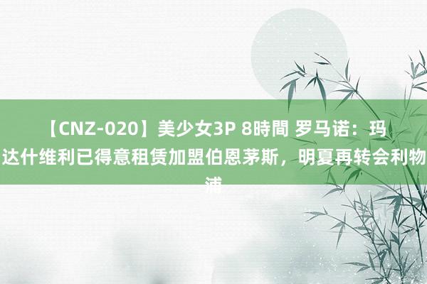 【CNZ-020】美少女3P 8時間 罗马诺：玛玛达什维利已得意租赁加盟伯恩茅斯，明夏再转会利物浦