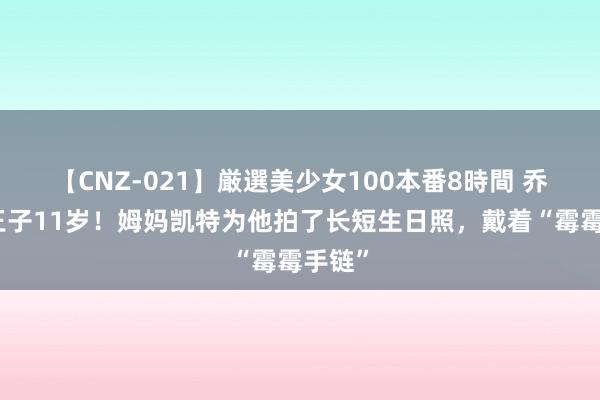 【CNZ-021】厳選美少女100本番8時間 乔治小王子11岁！姆妈凯特为他拍了长短生日照，戴着“霉霉手链”