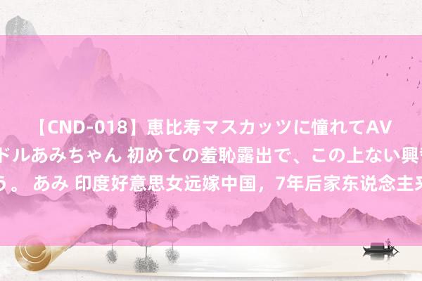 【CND-018】恵比寿マスカッツに憧れてAVデビューした素人アイドルあみちゃん 初めての羞恥露出で、この上ない興奮を味わう。 あみ 印度好意思女远嫁中国，7年后家东说念主来华拜谒，直言：印度农村比中国差