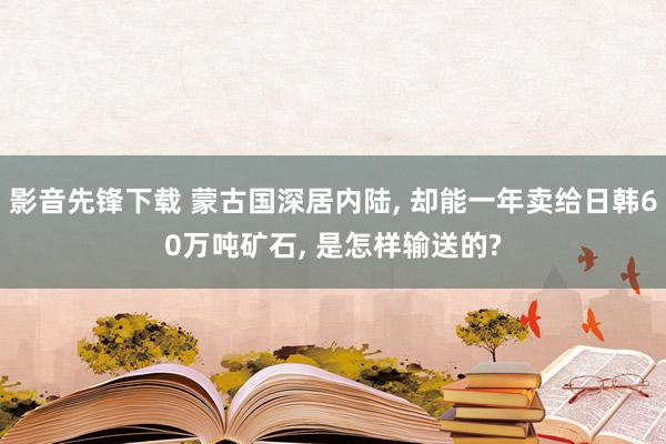 影音先锋下载 蒙古国深居内陆, 却能一年卖给日韩60万吨矿石, 是怎样输送的?