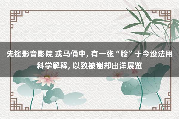 先锋影音影院 戎马俑中, 有一张“脸”于今没法用科学解释, 以致被谢却出洋展览