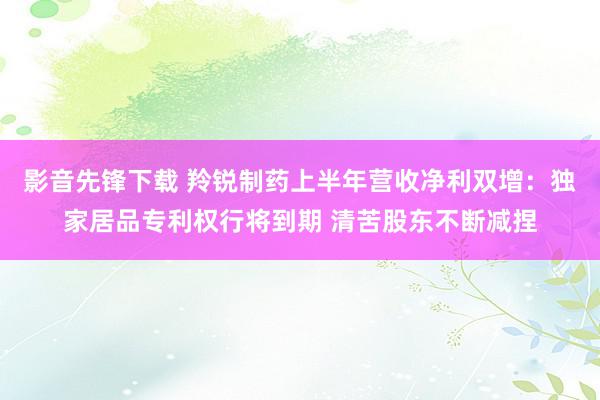 影音先锋下载 羚锐制药上半年营收净利双增：独家居品专利权行将到期 清苦股东不断减捏