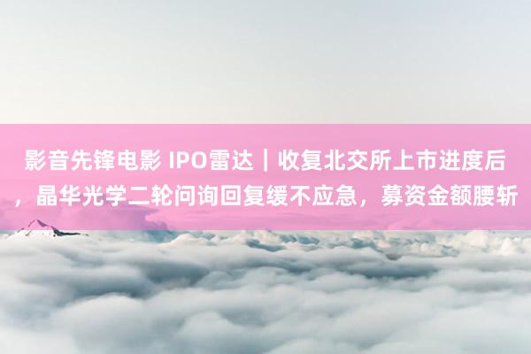 影音先锋电影 IPO雷达｜收复北交所上市进度后，晶华光学二轮问询回复缓不应急，募资金额腰斩