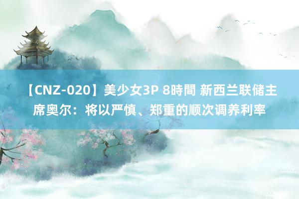 【CNZ-020】美少女3P 8時間 新西兰联储主席奥尔：将以严慎、郑重的顺次调养利率